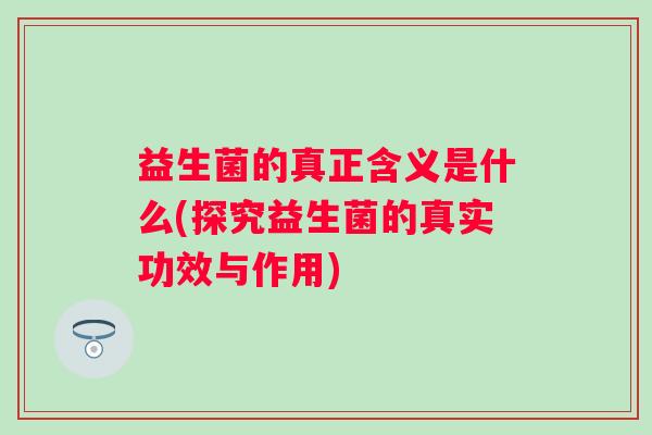益生菌的真正含义是什么(探究益生菌的真实功效与作用) 益生菌的真正含义是什么(探究益生菌的真实功效与作用)