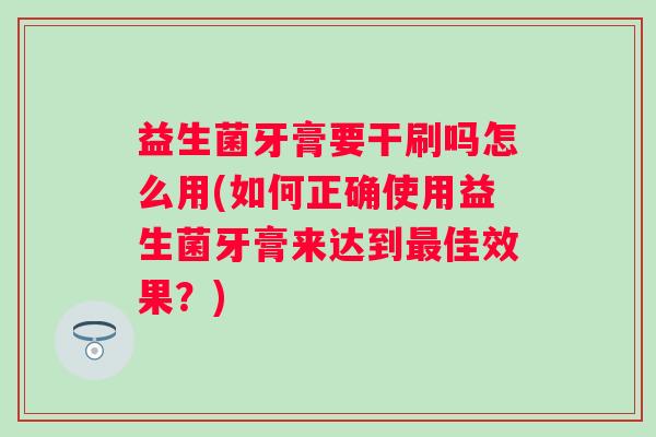 益生菌牙膏要干刷吗怎么用(如何正确使用益生菌牙膏来达到佳效果?) 益生菌牙膏要干刷吗怎么用(如何正确使用益生菌牙膏来达到佳效果?)