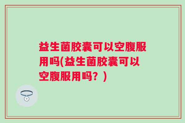 益生菌胶囊可以空腹服用吗(益生菌胶囊可以空腹服用吗？)
