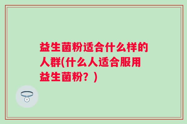 益生菌粉适合什么样的人群(什么人适合服用益生菌粉?) 益生菌粉适合什么样的人群(什么人适合服用益生菌粉?)