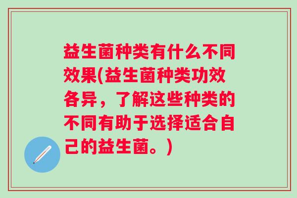 益生菌种类有什么不同效果(益生菌种类功效各异，了解这些种类的不同有助于选择适合自己的益生菌。)