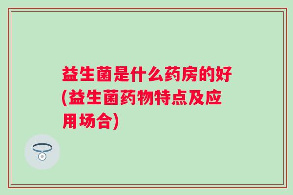 益生菌是什么药房的好(益生菌特点及应用场合)