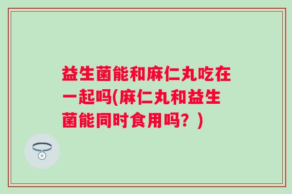 益生菌能和麻仁丸吃在一起吗(麻仁丸和益生菌能同时食用吗？)