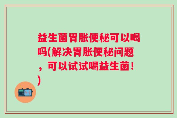 益生菌胃胀可以喝吗(解决胃胀问题，可以试试喝益生菌！)