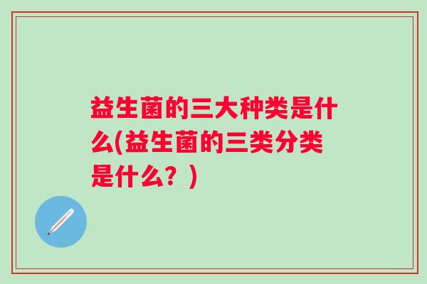 益生菌的三大种类是什么(益生菌的三类分类是什么?) 益生菌的三大种类是什么(益生菌的三类分类是什么?)