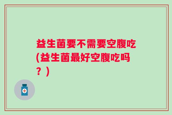 益生菌要不需要空腹吃(益生菌好空腹吃吗？)