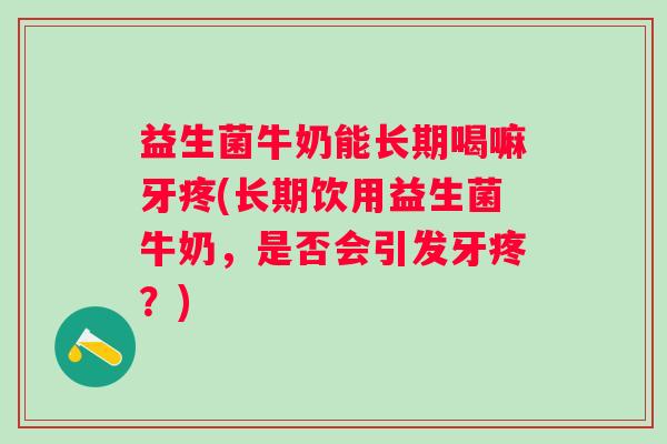 益生菌牛奶能长期喝嘛牙疼(长期饮用益生菌牛奶,是否会引发牙疼?) 益生菌牛奶能长期喝嘛牙疼(长期饮用益生菌牛奶,是否会引发牙疼?)