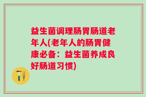 益生菌调理肠道老年人(老年人的肠胃健康必备:益生菌养成良好肠道习惯) 益生菌调理肠道老年人(老年人的肠胃健康必备:益生菌养成良好肠道习惯)