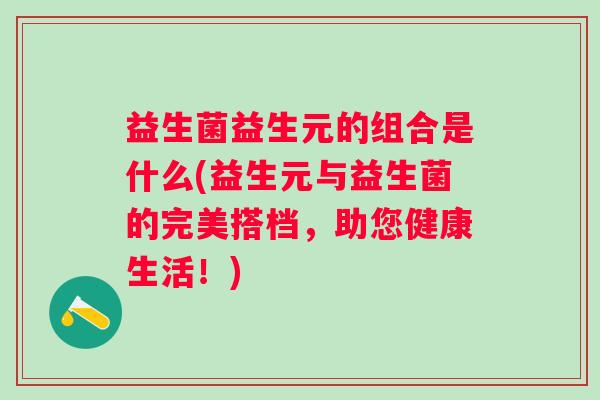 益生菌益生元的组合是什么(益生元与益生菌的完美搭档，助您健康生活！)