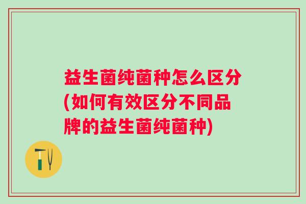益生菌纯菌种怎么区分(如何有效区分不同品牌的益生菌纯菌种)