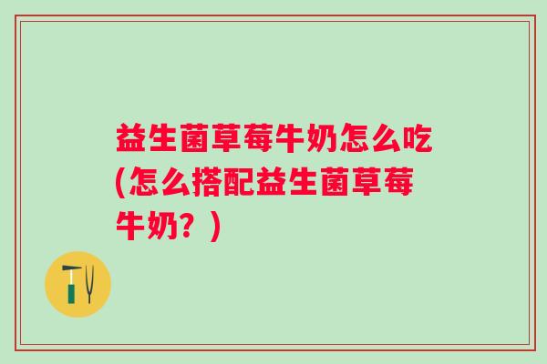 益生菌草莓牛奶怎么吃(怎么搭配益生菌草莓牛奶？)