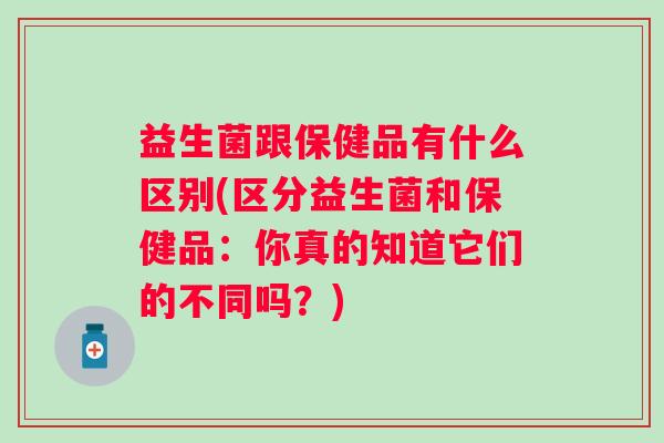 益生菌跟保健品有什么区别(区分益生菌和保健品：你真的知道它们的不同吗？)