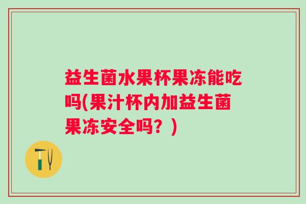 益生菌水果杯果冻能吃吗(果汁杯内加益生菌果冻安全吗？)
