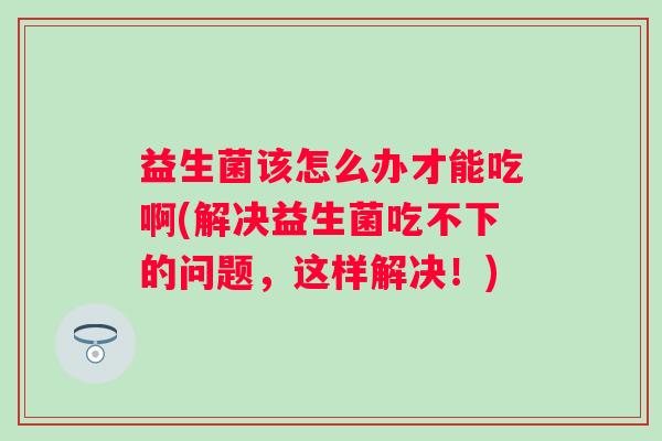 益生菌该怎么办才能吃啊(解决益生菌吃不下的问题，这样解决！)