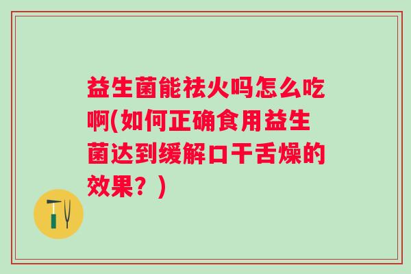 益生菌能祛火吗怎么吃啊(如何正确食用益生菌达到缓解口干舌燥的效果?) 益生菌能祛火吗怎么吃啊(如何正确食用益生菌达到缓解口干舌燥的效果?)