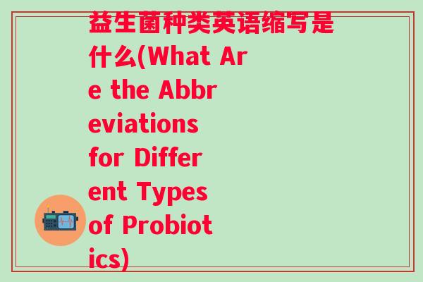 益生菌种类英语缩写是什么(What Are the Abbreviations for Different Types of Probiotics) 益生菌种类英语缩写是什么(What Are the Abbreviations for Different Types of Probiotics)