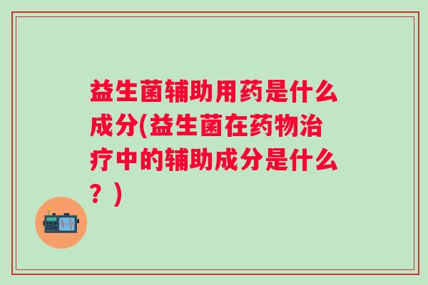 益生菌辅助用药是什么成分(益生菌在中的辅助成分是什么?) 益生菌辅助用药是什么成分(益生菌在中的辅助成分是什么?)