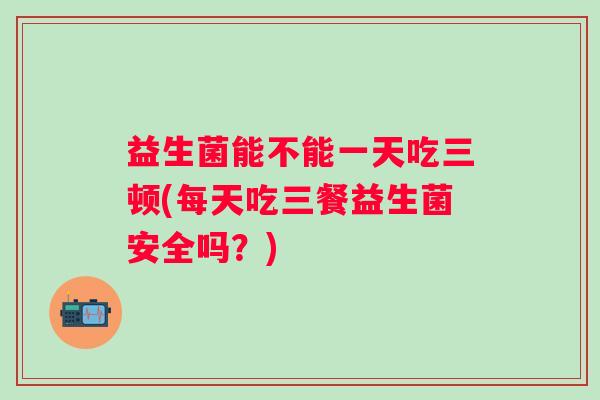 益生菌能不能一天吃三顿(每天吃三餐益生菌安全吗?) 益生菌能不能一天吃三顿(每天吃三餐益生菌安全吗?)