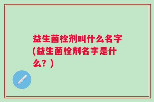 益生菌栓剂叫什么名字(益生菌栓剂名字是什么?) 益生菌栓剂叫什么名字(益生菌栓剂名字是什么?)