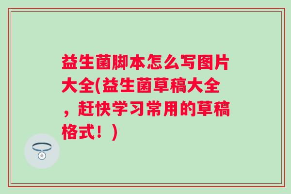 益生菌脚本怎么写图片大全(益生菌草稿大全，赶快学习常用的草稿格式！)