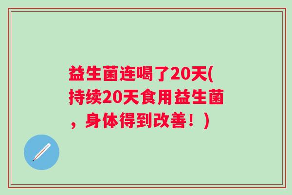 益生菌连喝了20天(持续20天食用益生菌,身体得到改善!) 益生菌连喝了20天(持续20天食用益生菌,身体得到改善!)