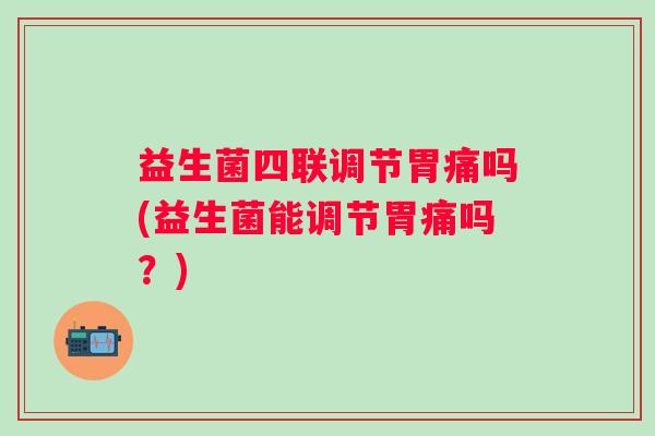 益生菌四联调节胃痛吗(益生菌能调节胃痛吗？)