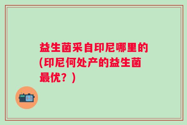 益生菌采自印尼哪里的(印尼何处产的益生菌优?) 益生菌采自印尼哪里的(印尼何处产的益生菌优?)
