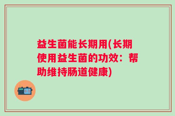 益生菌能长期用(长期使用益生菌的功效：帮助维持肠道健康)