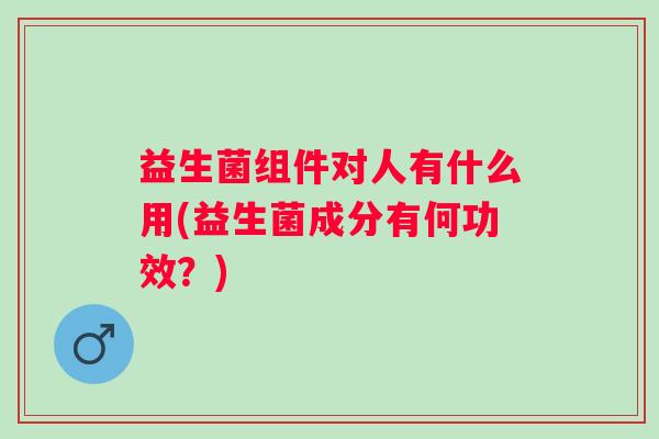 益生菌组件对人有什么用(益生菌成分有何功效?) 益生菌组件对人有什么用(益生菌成分有何功效?)
