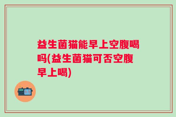 益生菌猫能早上空腹喝吗(益生菌猫可否空腹早上喝)