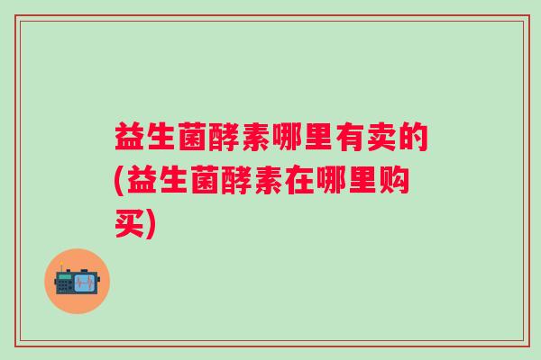 益生菌酵素哪里有卖的(益生菌酵素在哪里购买) 益生菌酵素哪里有卖的(益生菌酵素在哪里购买)