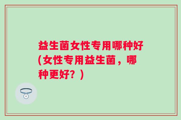 益生菌女性专用哪种好(女性专用益生菌,哪种更好?) 益生菌女性专用哪种好(女性专用益生菌,哪种更好?)
