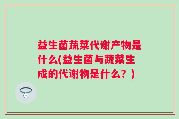 益生菌蔬菜代谢产物是什么(益生菌与蔬菜生成的代谢物是什么？)