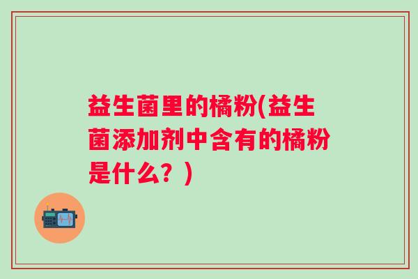 益生菌里的橘粉(益生菌添加剂中含有的橘粉是什么?) 益生菌里的橘粉(益生菌添加剂中含有的橘粉是什么?)