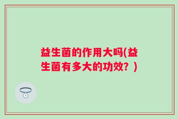 益生菌的作用大吗(益生菌有多大的功效？)