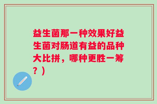 益生菌那一种效果好益生菌对肠道有益的品种大比拼，哪种更胜一筹？)