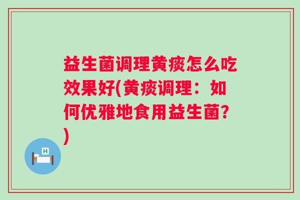 益生菌调理黄痰怎么吃效果好(黄痰调理：如何优雅地食用益生菌？)