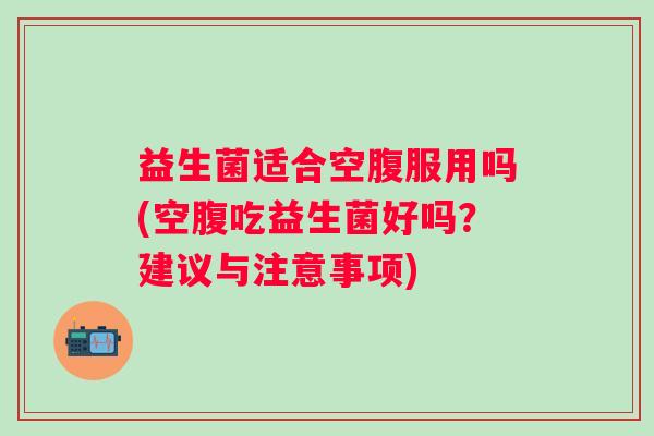 益生菌适合空腹服用吗(空腹吃益生菌好吗？建议与注意事项)