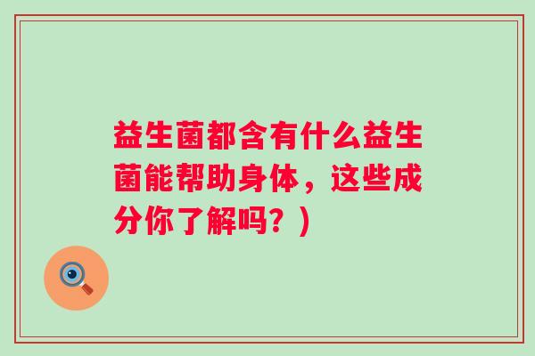 益生菌都含有什么益生菌能帮助身体,这些成分你了解吗?) 益生菌都含有什么益生菌能帮助身体,这些成分你了解吗?)