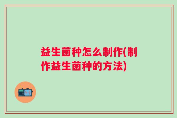 益生菌种怎么制作(制作益生菌种的方法) 益生菌种怎么制作(制作益生菌种的方法)