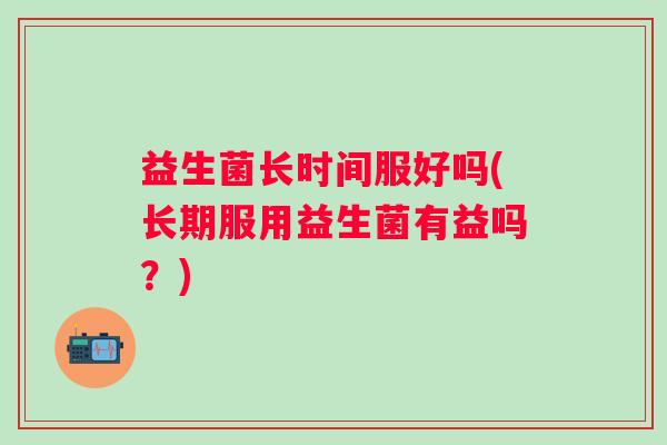 益生菌长时间服好吗(长期服用益生菌有益吗？)