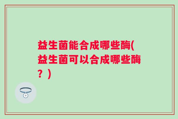 益生菌能合成哪些酶(益生菌可以合成哪些酶?) 益生菌能合成哪些酶(益生菌可以合成哪些酶?)
