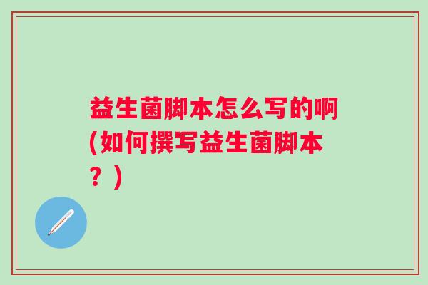 益生菌脚本怎么写的啊(如何撰写益生菌脚本？)