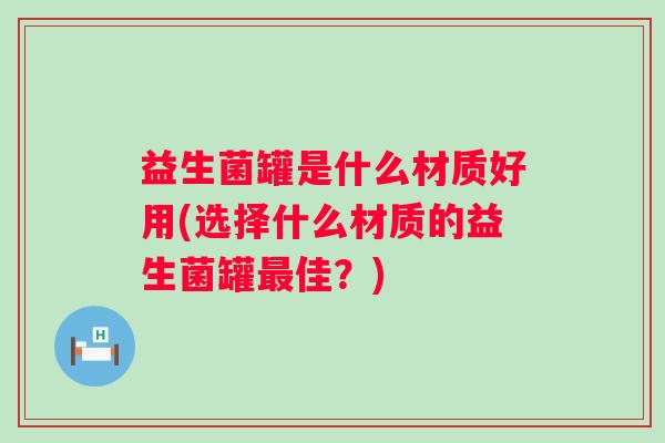 益生菌罐是什么材质好用(选择什么材质的益生菌罐佳?) 益生菌罐是什么材质好用(选择什么材质的益生菌罐佳?)