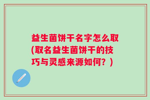 益生菌饼干名字怎么取(取名益生菌饼干的技巧与灵感来源如何？)