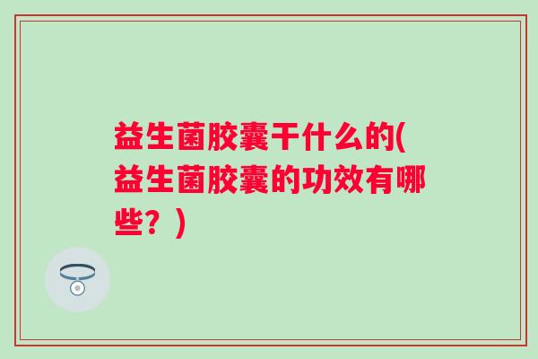 益生菌胶囊干什么的(益生菌胶囊的功效有哪些?) 益生菌胶囊干什么的(益生菌胶囊的功效有哪些?)