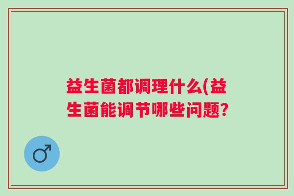 益生菌都调理什么(益生菌能调节哪些问题？