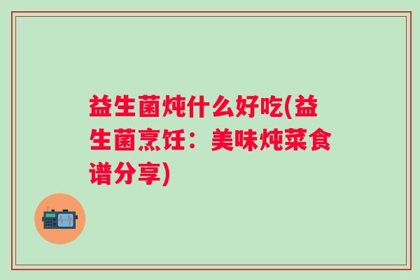益生菌炖什么好吃(益生菌烹饪:美味炖菜食谱分享) 益生菌炖什么好吃(益生菌烹饪:美味炖菜食谱分享)
