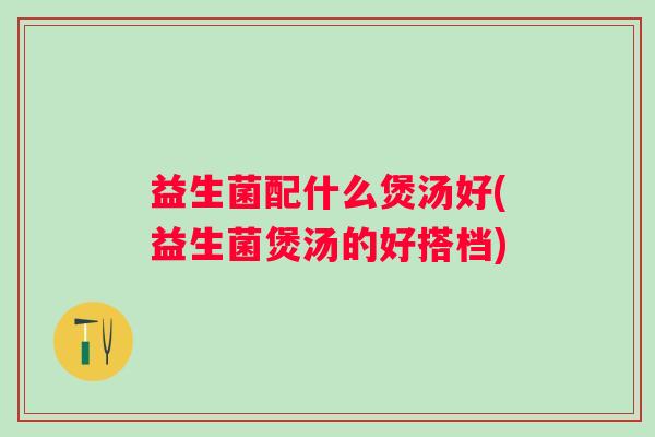 益生菌配什么煲汤好(益生菌煲汤的好搭档)