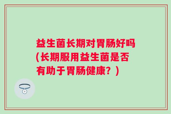 益生菌长期对好吗(长期服用益生菌是否有助于健康?) 益生菌长期对好吗(长期服用益生菌是否有助于健康?)
